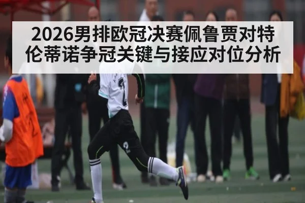 2026男排欧冠决赛佩鲁贾对特伦蒂诺争冠关键与接应对位分析